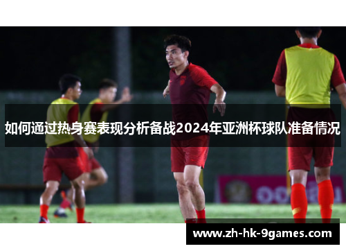 如何通过热身赛表现分析备战2024年亚洲杯球队准备情况 如何通过热身赛表现分析备战2024年亚洲杯球队准备情况