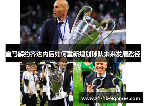 皇马解约齐达内后如何重新规划球队未来发展路径