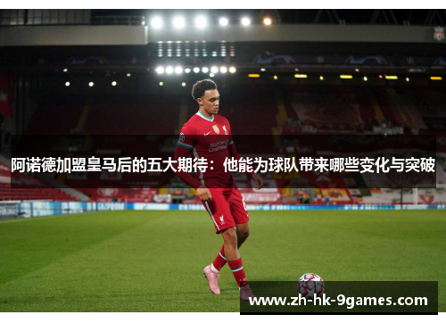 阿诺德加盟皇马后的五大期待：他能为球队带来哪些变化与突破