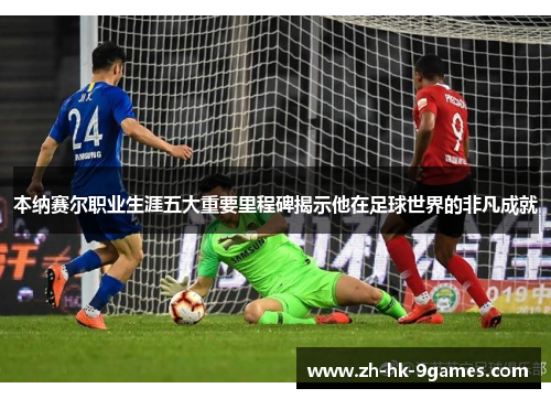 本纳赛尔职业生涯五大重要里程碑揭示他在足球世界的非凡成就