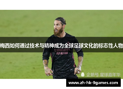 梅西如何通过技术与精神成为全球足球文化的标志性人物 梅西如何通过技术与精神成为全球足球文化的标志性人物